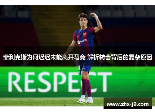 菲利克斯为何迟迟未能离开马竞 解析转会背后的复杂原因