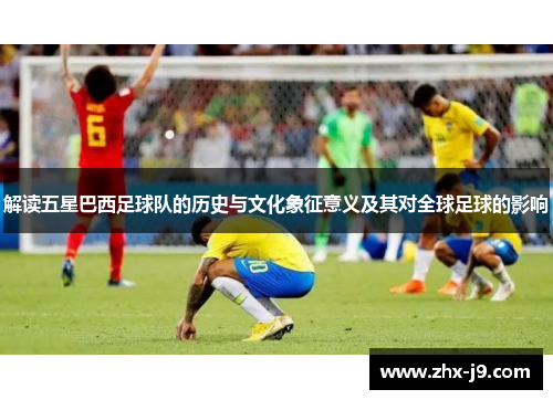 解读五星巴西足球队的历史与文化象征意义及其对全球足球的影响