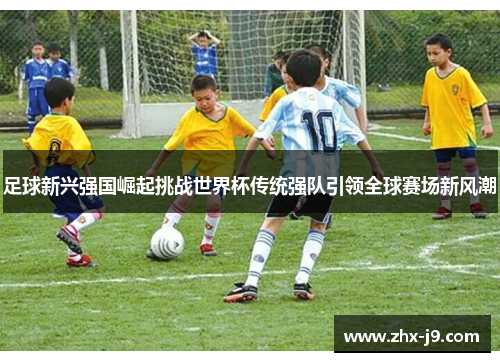 足球新兴强国崛起挑战世界杯传统强队引领全球赛场新风潮