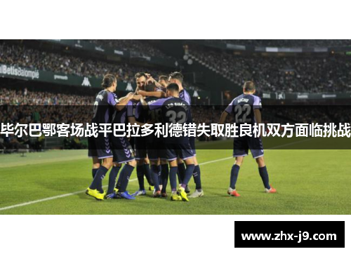 毕尔巴鄂客场战平巴拉多利德错失取胜良机双方面临挑战 毕尔巴鄂客场战平巴拉多利德错失取胜良机双方面临挑战