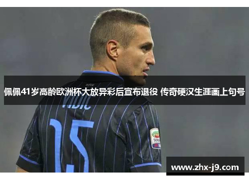 佩佩41岁高龄欧洲杯大放异彩后宣布退役 传奇硬汉生涯画上句号