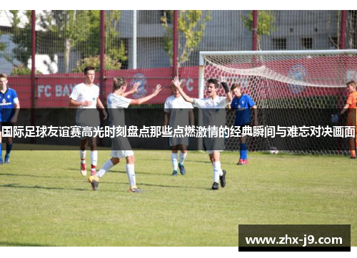国际足球友谊赛高光时刻盘点那些点燃激情的经典瞬间与难忘对决画面 国际足球友谊赛高光时刻盘点那些点燃激情的经典瞬间与难忘对决画面