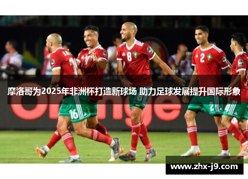 摩洛哥为2025年非洲杯打造新球场 助力足球发展提升国际形象 摩洛哥为2025年非洲杯打造新球场 助力足球发展提升国际形象